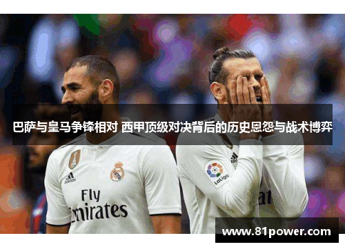 巴萨与皇马争锋相对 西甲顶级对决背后的历史恩怨与战术博弈