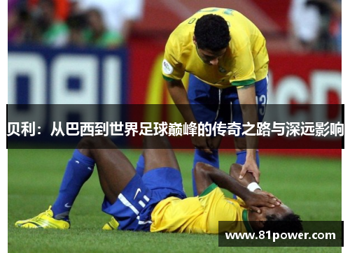 贝利:从巴西到世界足球巅峰的传奇之路与深远影响 贝利:从巴西到世界足球巅峰的传奇之路与深远影响